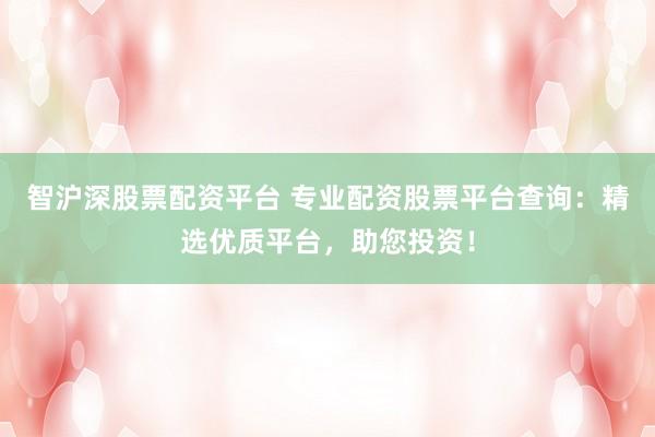 智沪深股票配资平台 专业配资股票平台查询：精选优质平台，助您投资！