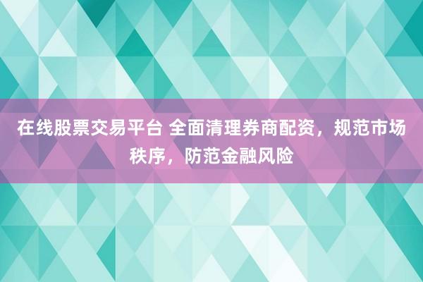 在线股票交易平台 全面清理券商配资，规范市场秩序，防范金融风险