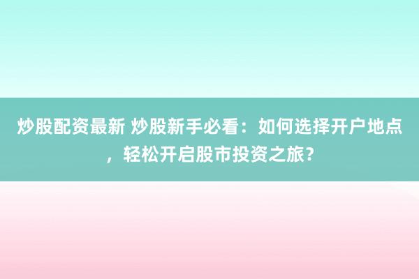 炒股配资最新 炒股新手必看：如何选择开户地点，轻松开启股市投资之旅？