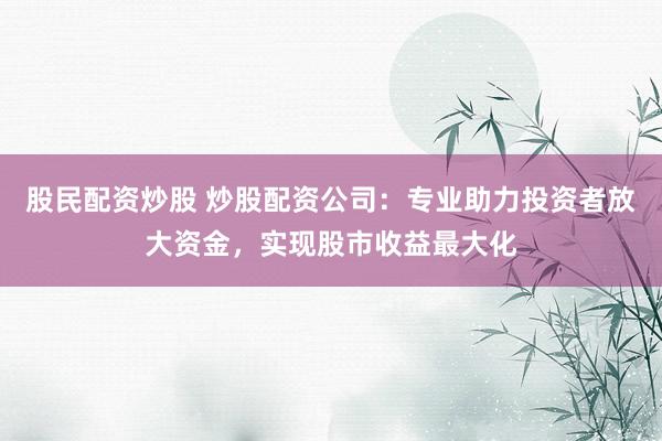 股民配资炒股 炒股配资公司：专业助力投资者放大资金，实现股市收益最大化