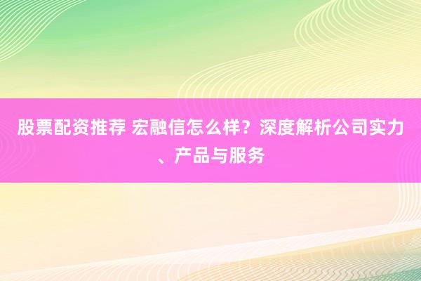 股票配资推荐 宏融信怎么样？深度解析公司实力、产品与服务