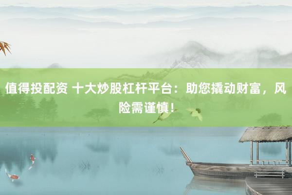 值得投配资 十大炒股杠杆平台：助您撬动财富，风险需谨慎！