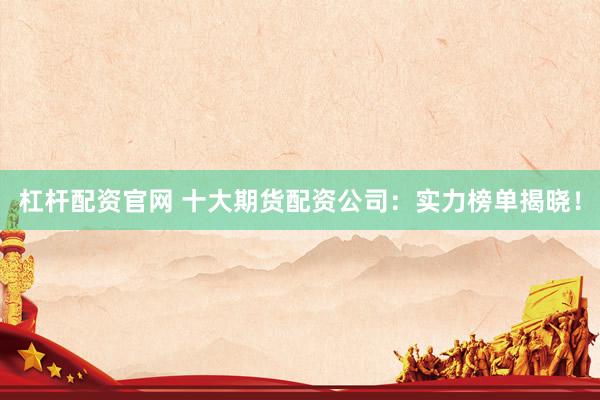 杠杆配资官网 十大期货配资公司：实力榜单揭晓！