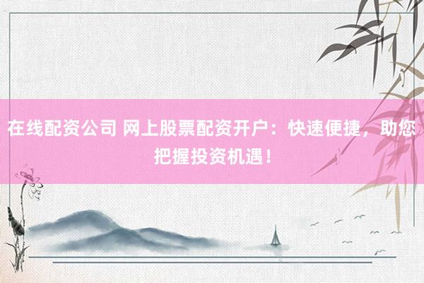 在线配资公司 网上股票配资开户：快速便捷，助您把握投资机遇！