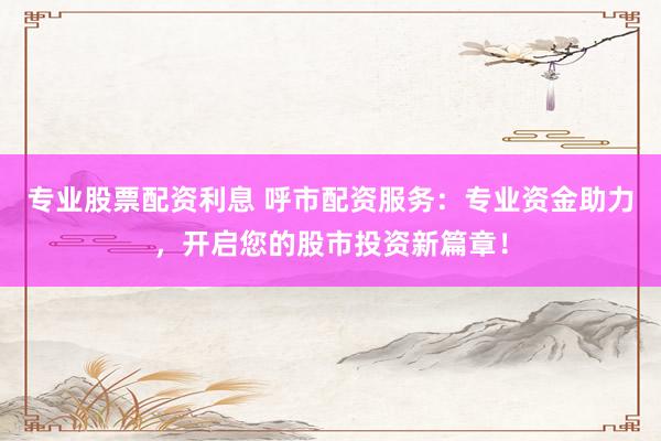 专业股票配资利息 呼市配资服务：专业资金助力，开启您的股市投资新篇章！
