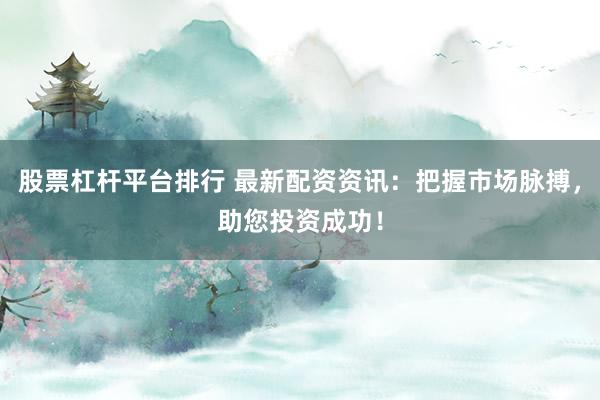 股票杠杆平台排行 最新配资资讯：把握市场脉搏，助您投资成功！