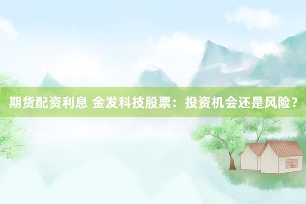 期货配资利息 金发科技股票：投资机会还是风险？