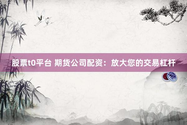 股票t0平台 期货公司配资：放大您的交易杠杆