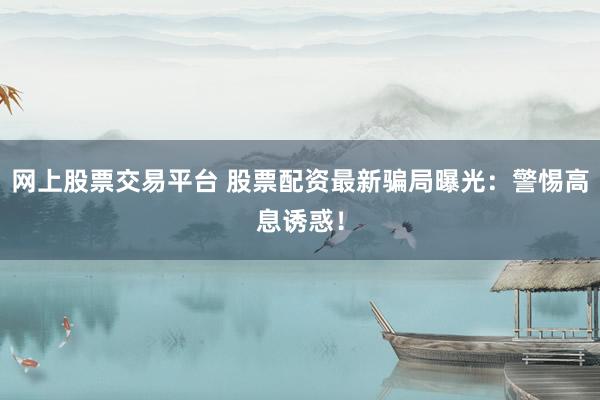 网上股票交易平台 股票配资最新骗局曝光：警惕高息诱惑！