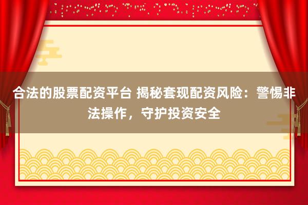 合法的股票配资平台 揭秘套现配资风险：警惕非法操作，守护投资安全