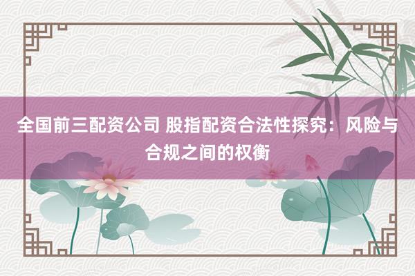 全国前三配资公司 股指配资合法性探究：风险与合规之间的权衡