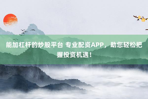 能加杠杆的炒股平台 专业配资APP，助您轻松把握投资机遇！