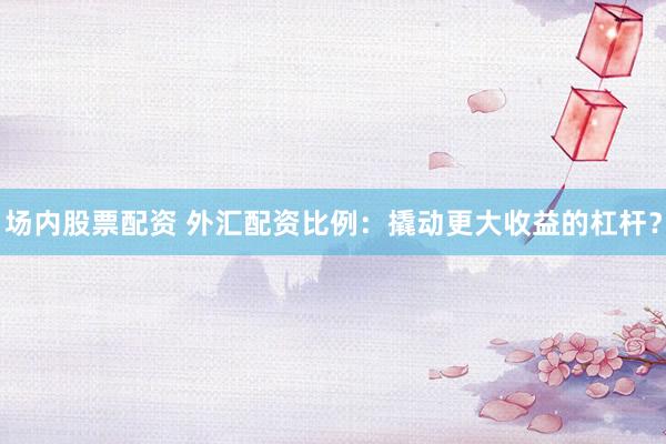 场内股票配资 外汇配资比例：撬动更大收益的杠杆？