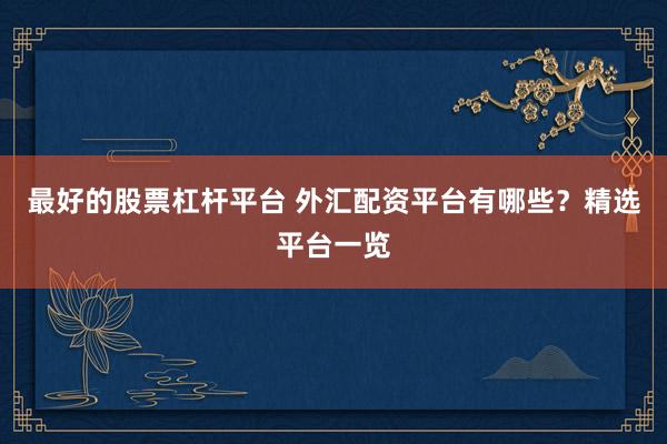 最好的股票杠杆平台 外汇配资平台有哪些？精选平台一览