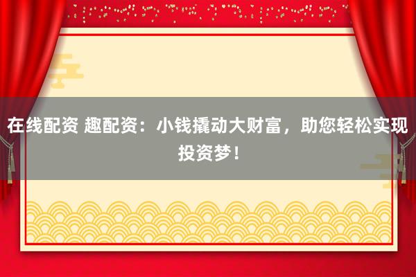 在线配资 趣配资：小钱撬动大财富，助您轻松实现投资梦！