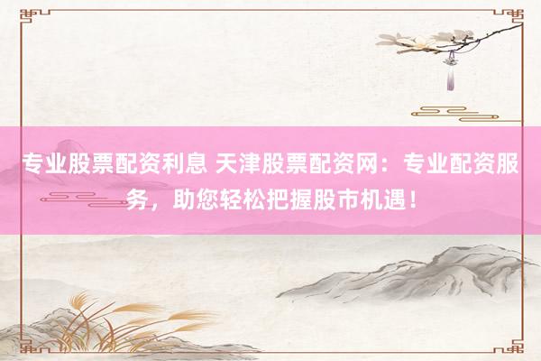专业股票配资利息 天津股票配资网：专业配资服务，助您轻松把握股市机遇！