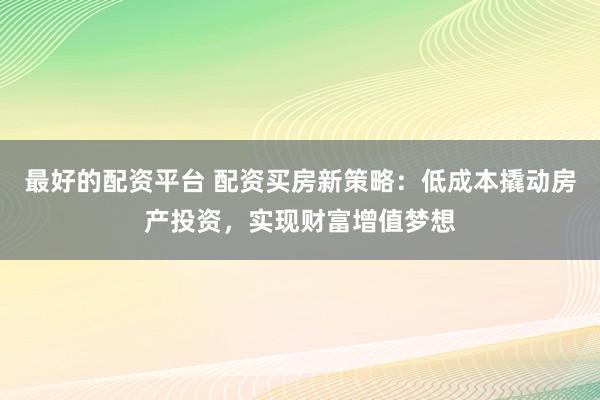 最好的配资平台 配资买房新策略：低成本撬动房产投资，实现财富增值梦想