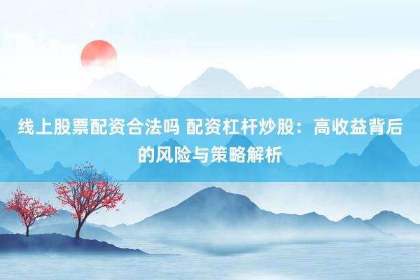 线上股票配资合法吗 配资杠杆炒股：高收益背后的风险与策略解析