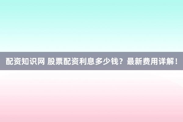 配资知识网 股票配资利息多少钱？最新费用详解！