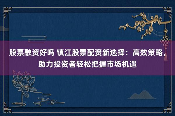 股票融资好吗 镇江股票配资新选择:高效策略,助力投资者轻松把握市场机遇