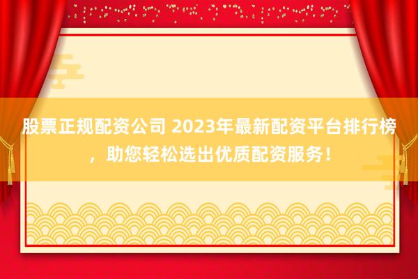 股票正规配资公司 2023年最新配资平台排行榜,助您轻松选出优质配资服务!