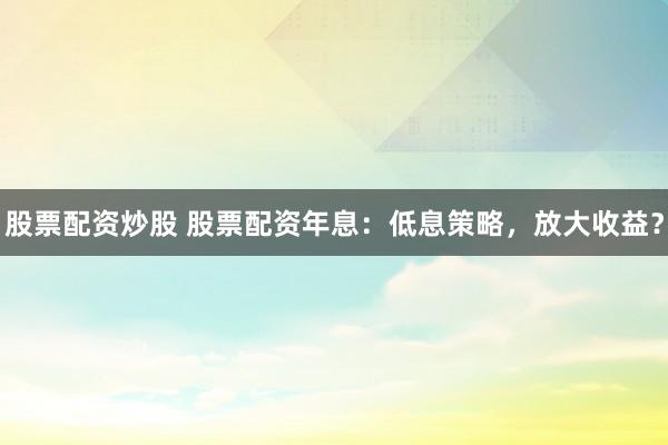 股票配资炒股 股票配资年息：低息策略，放大收益？