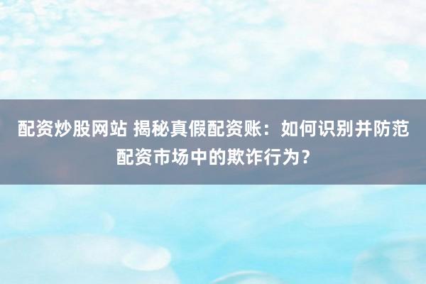 配资炒股网站 揭秘真假配资账:如何识别并防范配资市场中的欺诈行为?