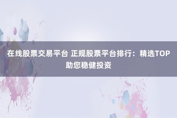 在线股票交易平台 正规股票平台排行:精选TOP助您稳健投资
