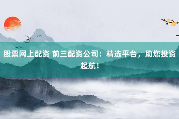 股票网上配资 前三配资公司:精选平台,助您投资起航!