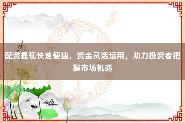 配资提现快速便捷,资金灵活运用,助力投资者把握市场机遇