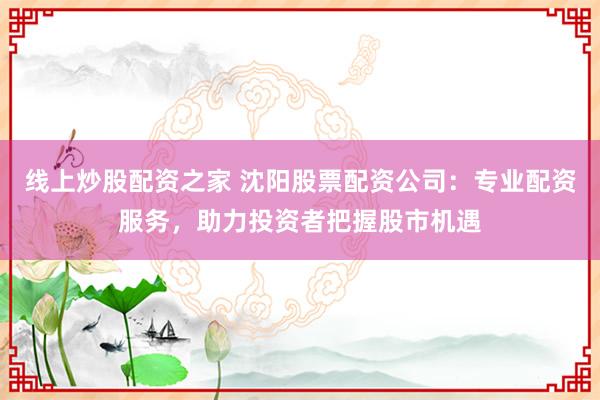 线上炒股配资之家 沈阳股票配资公司:专业配资服务,助力投资者把握股市机遇