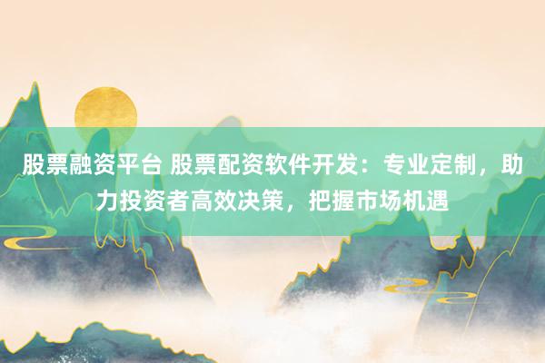 股票融资平台 股票配资软件开发：专业定制，助力投资者高效决策，把握市场机遇
