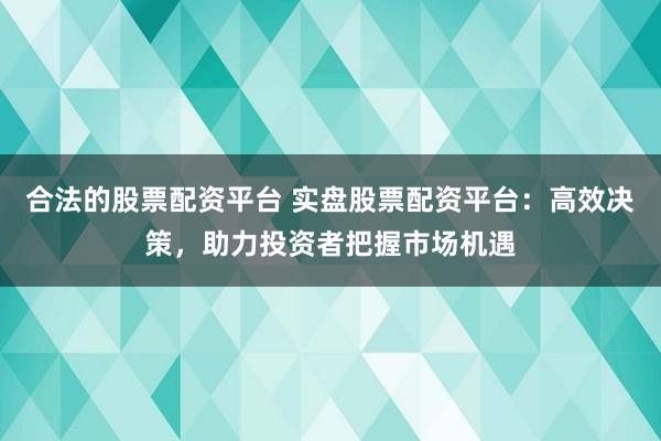 合法的股票配资平台 实盘股票配资平台：高效决策，助力投资者把握市场机遇