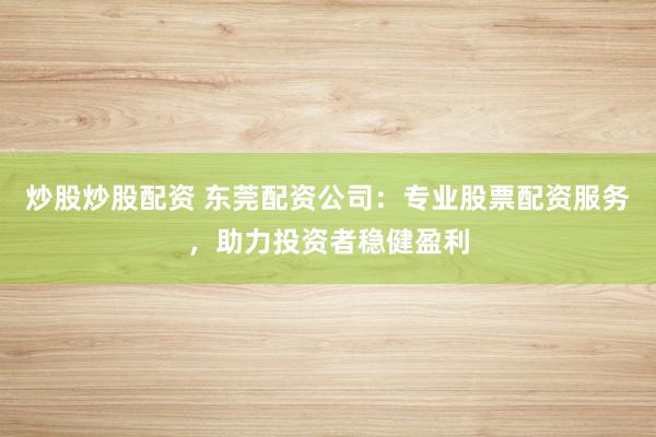 炒股炒股配资 东莞配资公司：专业股票配资服务，助力投资者稳健盈利