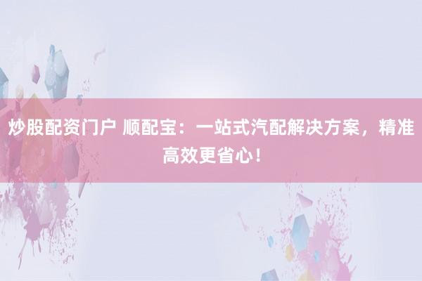 炒股配资门户 顺配宝：一站式汽配解决方案，精准高效更省心！