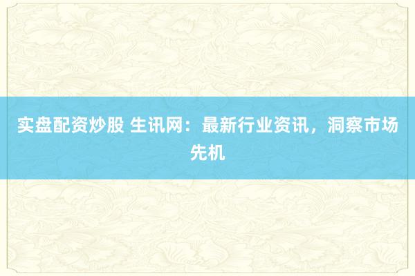实盘配资炒股 生讯网:最新行业资讯,洞察市场先机