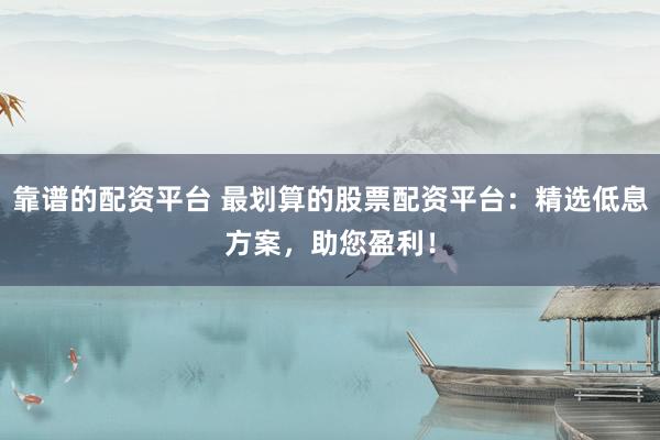 靠谱的配资平台 最划算的股票配资平台：精选低息方案，助您盈利！