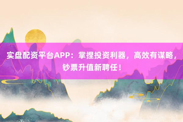 实盘配资平台APP：掌捏投资利器，高效有谋略，钞票升值新聘任！