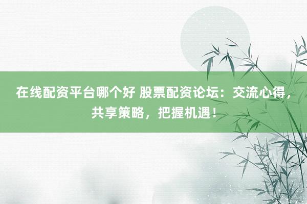 在线配资平台哪个好 股票配资论坛：交流心得，共享策略，把握机遇！