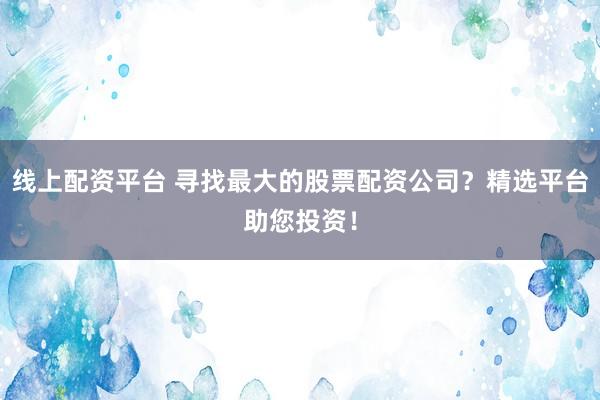 线上配资平台 寻找最大的股票配资公司？精选平台助您投资！