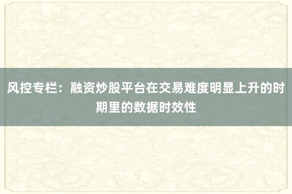 风控专栏：融资炒股平台在交易难度明显上升的时期里的数据时效性