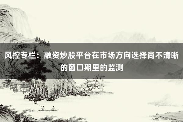 风控专栏:融资炒股平台在市场方向选择尚不清晰的窗口期里的监测