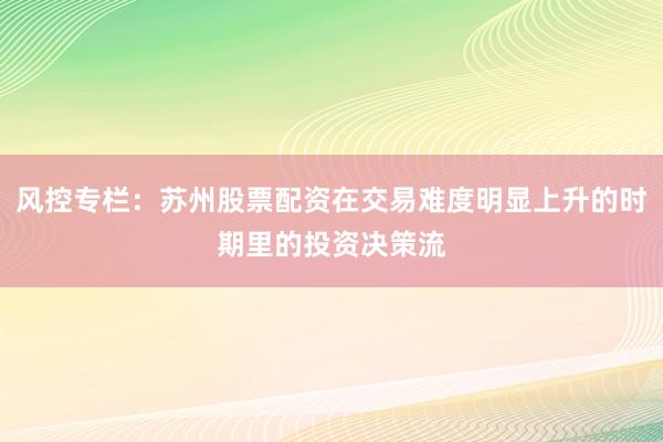 风控专栏：苏州股票配资在交易难度明显上升的时期里的投资决策流