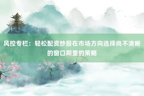 风控专栏：轻松配资炒股在市场方向选择尚不清晰的窗口期里的策略
