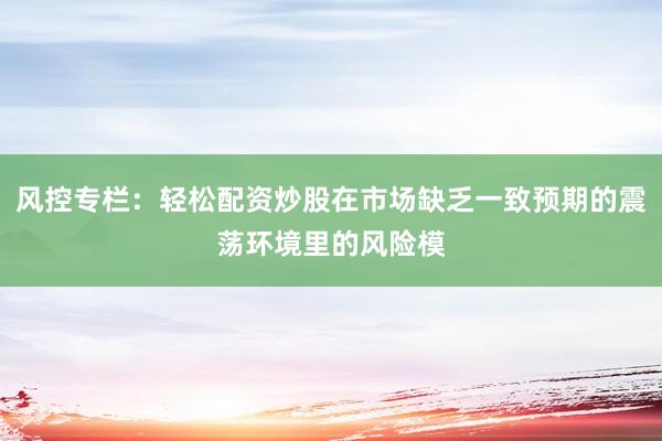 风控专栏：轻松配资炒股在市场缺乏一致预期的震荡环境里的风险模