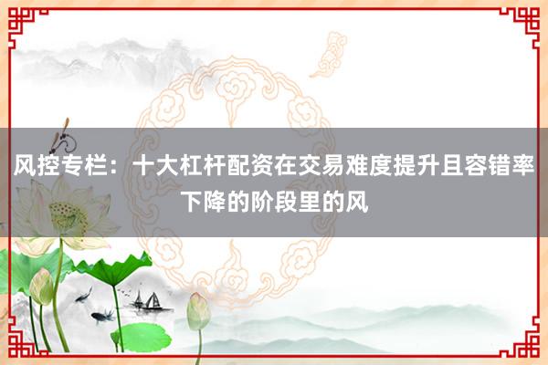 风控专栏:十大杠杆配资在交易难度提升且容错率下降的阶段里的风