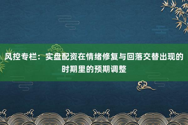 风控专栏：实盘配资在情绪修复与回落交替出现的时期里的预期调整