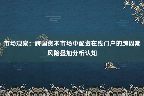 市场观察：跨国资本市场中配资在线门户的跨周期风险叠加分析认知