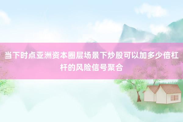 当下时点亚洲资本圈层场景下炒股可以加多少倍杠杆的风险信号聚合