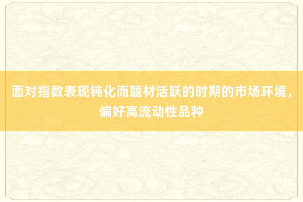 面对指数表现钝化而题材活跃的时期的市场环境，偏好高流动性品种